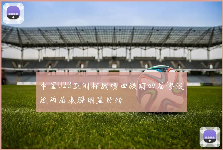 中国U23亚洲杯战绩回顾前四届惨淡近两届表现明显好转