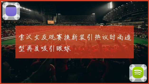索汉女友观赛换新装引热议时尚造型再度吸引眼球