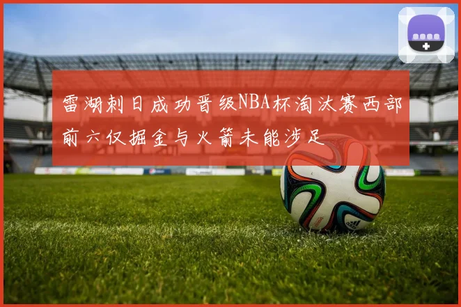 雷湖刺日成功晋级NBA杯淘汰赛西部前六仅掘金与火箭未能涉足