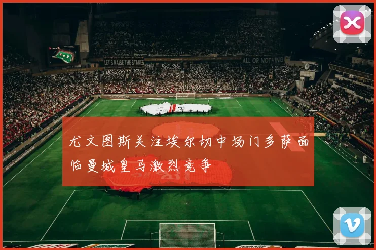尤文图斯关注埃尔切中场门多萨面临曼城皇马激烈竞争
