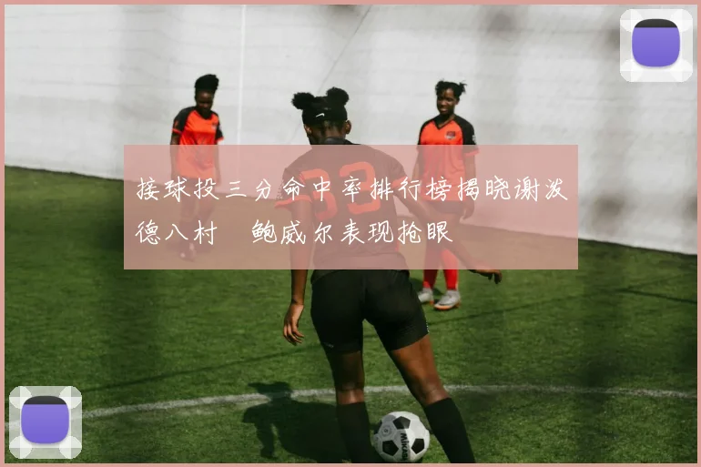 接球投三分命中率排行榜揭晓谢泼德八村塁鲍威尔表现抢眼