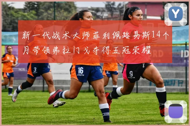 新一代战术大师菲利佩路易斯14个月带领弗拉门戈夺得五冠荣耀