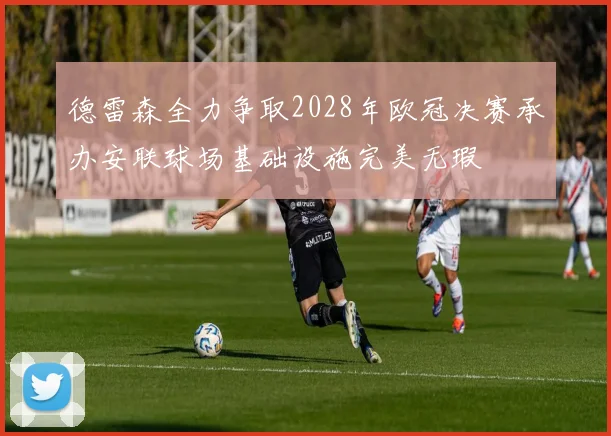 德雷森全力争取2028年欧冠决赛承办安联球场基础设施完美无瑕
