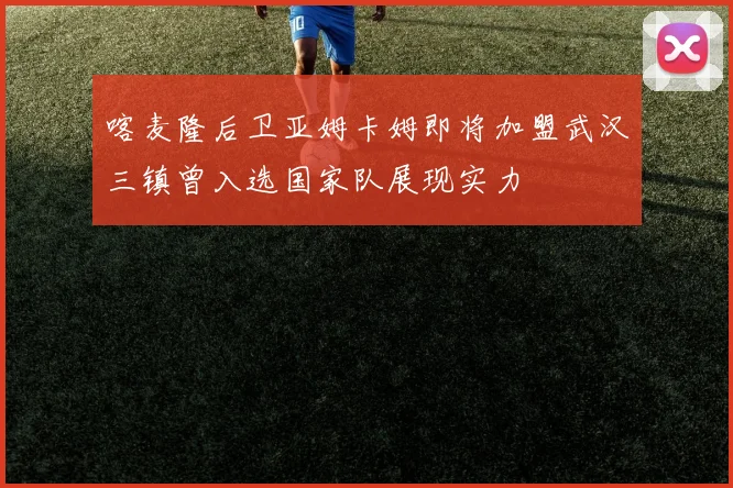 喀麦隆后卫亚姆卡姆即将加盟武汉三镇曾入选国家队展现实力