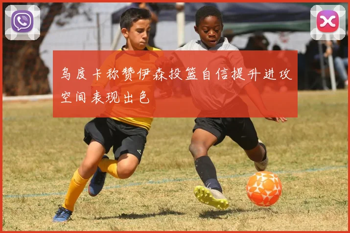 乌度卡称赞伊森投篮自信提升进攻空间表现出色