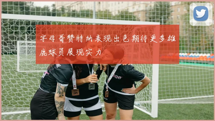 字母哥赞特纳表现出色期待更多雄鹿球员展现实力