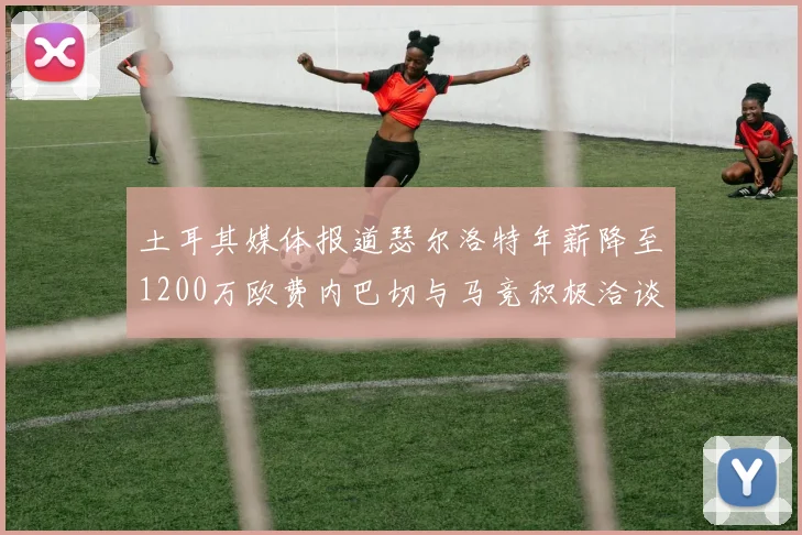 土耳其媒体报道瑟尔洛特年薪降至1200万欧费内巴切与马竞积极洽谈