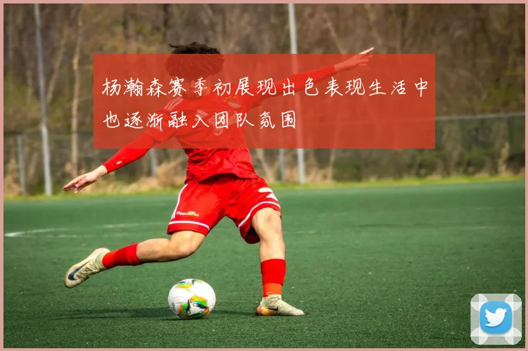 杨瀚森赛季初展现出色表现生活中也逐渐融入团队氛围