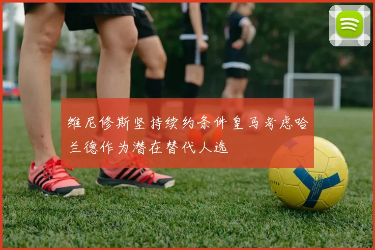 维尼修斯坚持续约条件皇马考虑哈兰德作为潜在替代人选