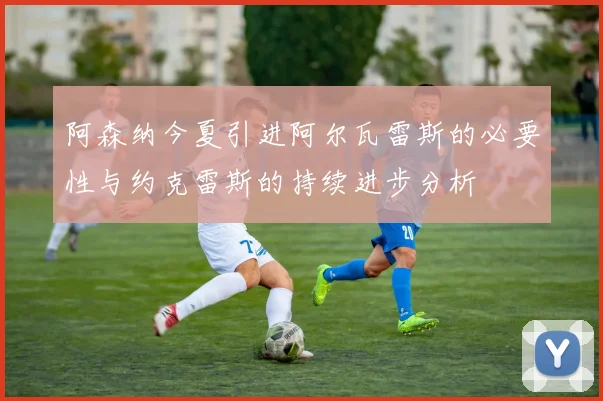 阿森纳今夏引进阿尔瓦雷斯的必要性与约克雷斯的持续进步分析