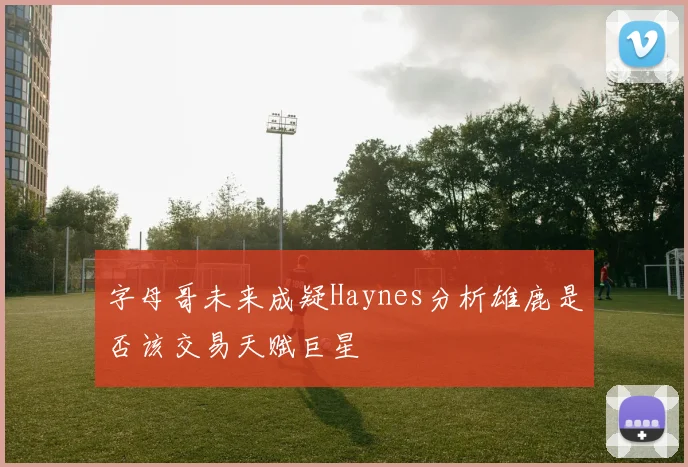 字母哥未来成疑Haynes分析雄鹿是否该交易天赋巨星