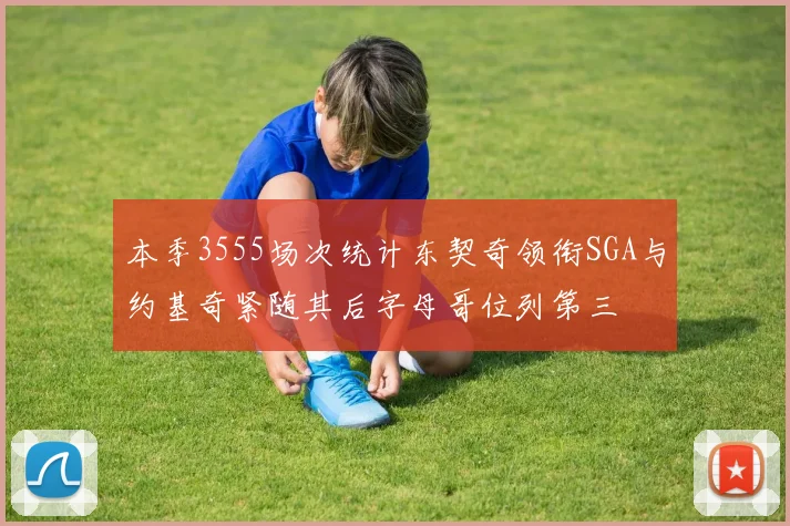 本季3555场次统计东契奇领衔SGA与约基奇紧随其后字母哥位列第三