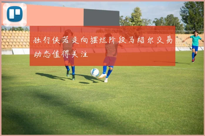 独行侠若走向摆烂阶段马绍尔交易动态值得关注