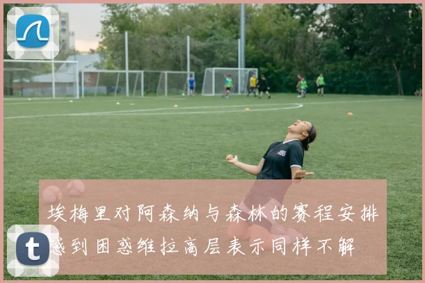 埃梅里对阿森纳与森林的赛程安排感到困惑维拉高层表示同样不解