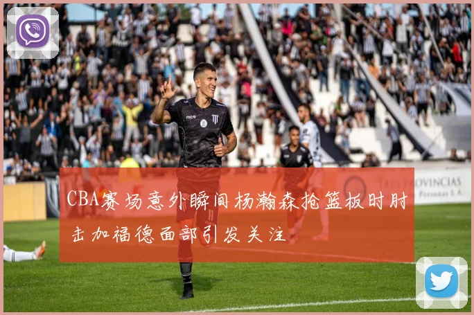 CBA赛场意外瞬间杨瀚森抢篮板时肘击加福德面部引发关注