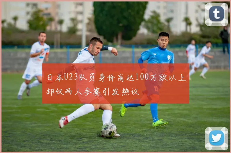 日本U23队员身价高达100万欧以上却仅两人参赛引发热议