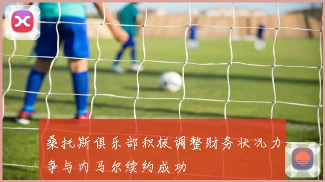 桑托斯俱乐部积极调整财务状况力争与内马尔续约成功