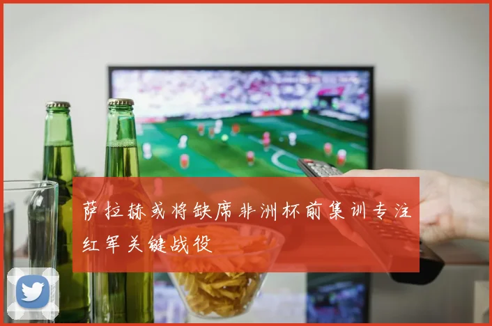 萨拉赫或将缺席非洲杯前集训专注红军关键战役