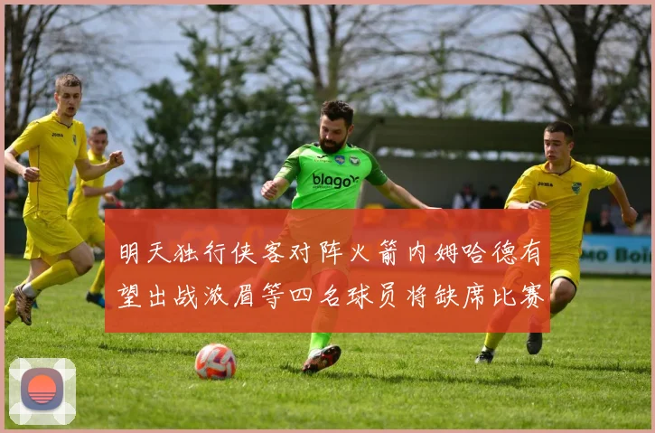 明天独行侠客对阵火箭内姆哈德有望出战浓眉等四名球员将缺席比赛