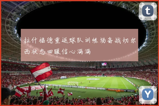 拉什福德重返球队训练场备战切尔西状态回暖信心满满