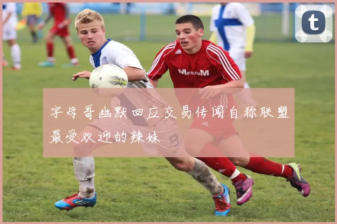 字母哥幽默回应交易传闻自称联盟最受欢迎的辣妹
