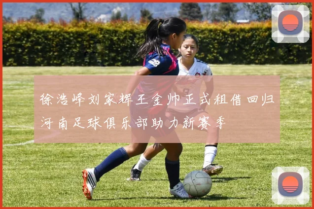 徐浩峰刘家辉王金帅正式租借回归河南足球俱乐部助力新赛季