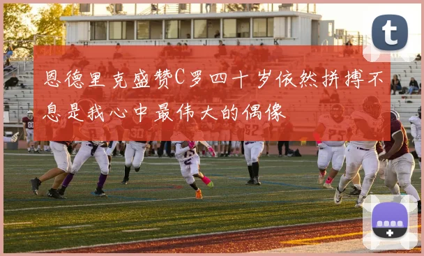 恩德里克盛赞C罗四十岁依然拼搏不息是我心中最伟大的偶像