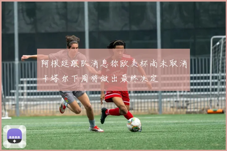 阿根廷跟队消息称欧美杯尚未取消卡塔尔下周将做出最终决定