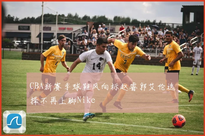 CBA新赛季球鞋风向标赵睿郭艾伦选择不再上脚Nike