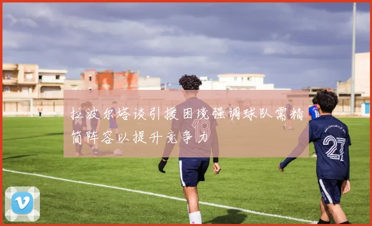 拉波尔塔谈引援困境强调球队需精简阵容以提升竞争力