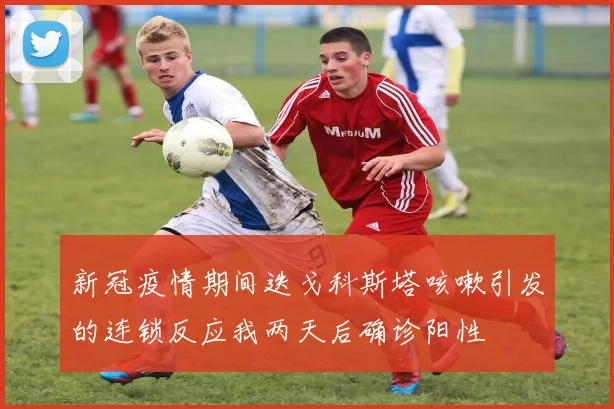 新冠疫情期间迭戈科斯塔咳嗽引发的连锁反应我两天后确诊阳性