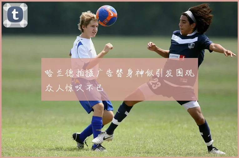 哈兰德拍摄广告替身神似引发围观众人惊叹不已