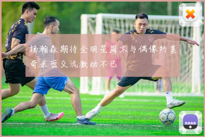 杨瀚森期待全明星周末与偶像约基奇亲密交流激动不已