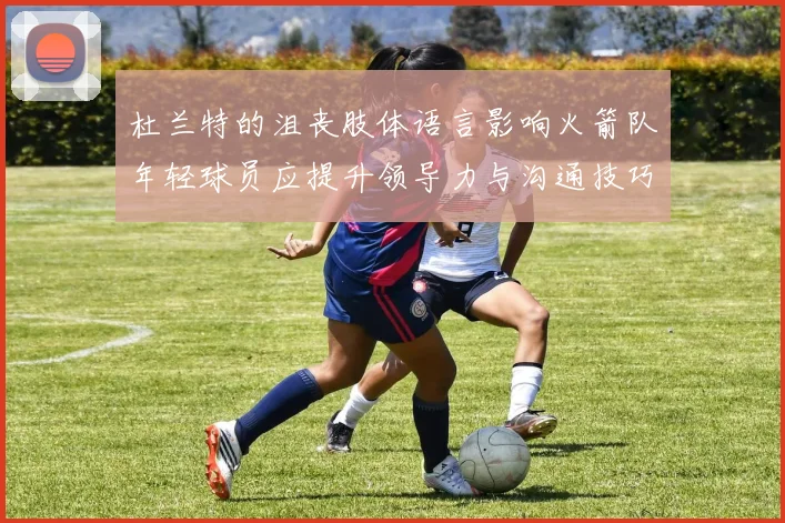 杜兰特的沮丧肢体语言影响火箭队年轻球员应提升领导力与沟通技巧