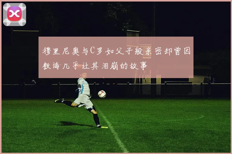 穆里尼奥与C罗如父子般亲密却曾因教诲几乎让其泪崩的故事