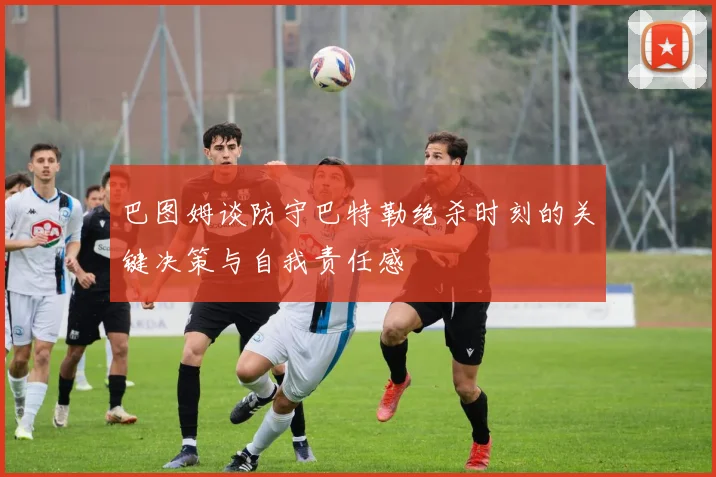 巴图姆谈防守巴特勒绝杀时刻的关键决策与自我责任感