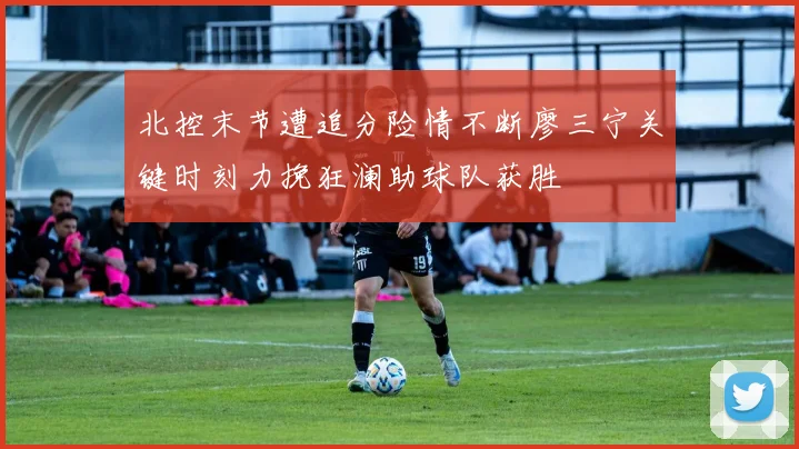 北控末节遭追分险情不断廖三宁关键时刻力挽狂澜助球队获胜