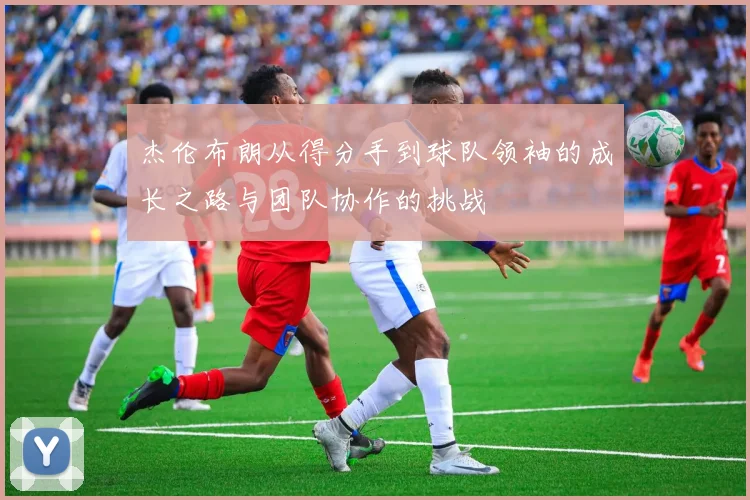 杰伦布朗从得分手到球队领袖的成长之路与团队协作的挑战