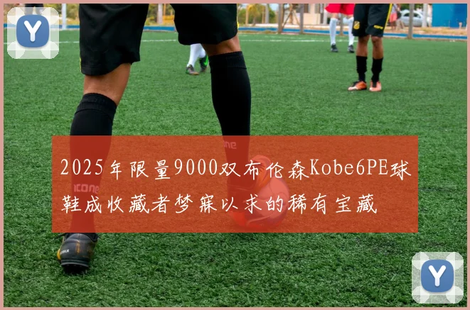 2025年限量9000双布伦森Kobe6PE球鞋成收藏者梦寐以求的稀有宝藏