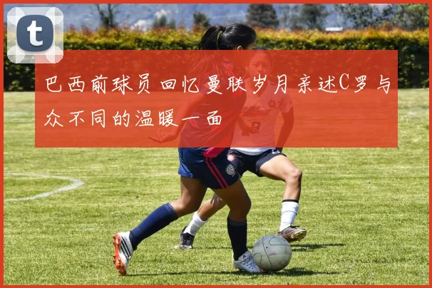 巴西前球员回忆曼联岁月亲述C罗与众不同的温暖一面
