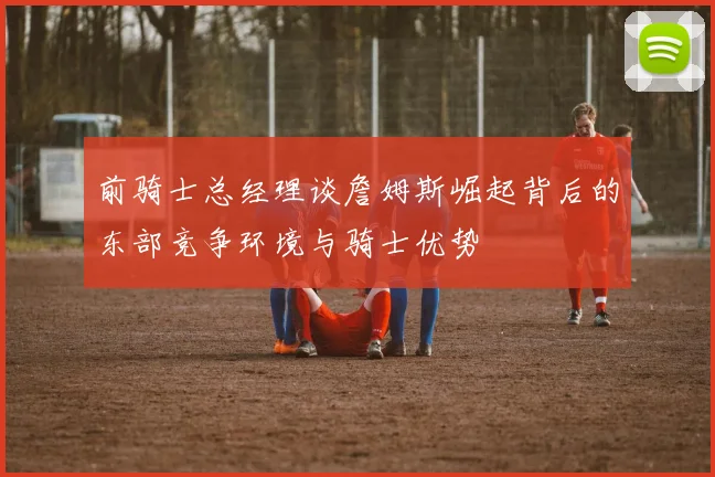 前骑士总经理谈詹姆斯崛起背后的东部竞争环境与骑士优势